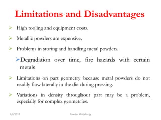 Limitations and Disadvantages
 High tooling and equipment costs.
 Metallic powders are expensive.
 Problems in storing and handling metal powders.
Degradation over time, fire hazards with certain
metals
 Limitations on part geometry because metal powders do not
readily flow laterally in the die during pressing.
 Variations in density throughout part may be a problem,
especially for complex geometries.
3/8/2017 Powder Metallurgy
 