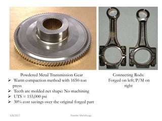 Connecting Rods:
Forged on left; P/M on
right
Powdered Metal Transmission Gear
 Warm compaction method with 1650-ton
press
 Teeth are molded net shape: No machining
 UTS = 155,000 psi
 30% cost savings over the original forged part
3/8/2017 Powder Metallurgy
 