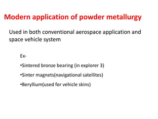 Modern application of powder metallurgy
Used in both conventional aerospace application and
space vehicle system
Ex-
•Sintered bronze bearing (in explorer 3)
•Sinter magnets(navigational satellites)
•Beryllium(used for vehicle skins)
 