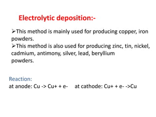 Electrolytic deposition:-
This method is mainly used for producing copper, iron
powders.
This method is also used for producing zinc, tin, nickel,
cadmium, antimony, silver, lead, beryllium
powders.
Reaction:
at anode: Cu -> Cu+ + e- at cathode: Cu+ + e- ->Cu
 
