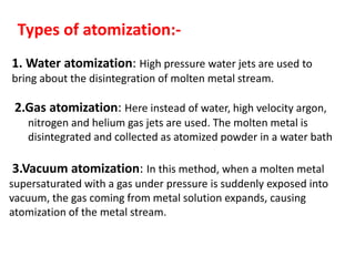 1. Water atomization: High pressure water jets are used to
bring about the disintegration of molten metal stream.
Types of atomization:-
2.Gas atomization: Here instead of water, high velocity argon,
nitrogen and helium gas jets are used. The molten metal is
disintegrated and collected as atomized powder in a water bath
3.Vacuum atomization: In this method, when a molten metal
supersaturated with a gas under pressure is suddenly exposed into
vacuum, the gas coming from metal solution expands, causing
atomization of the metal stream.
 