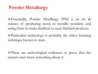 Powder Metallurgy
Essentially, Powder Metallurgy (PM) is an art &
science of producing metal or metallic powders, and
using them to make finished or semi-finished products.
Particulate technology is probably the oldest forming
technique known to man.
There are archeological evidences to prove that the
ancient man knew something about it.
 