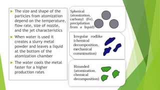  The size and shape of the
particles from atomization
depend on the temperature,
flow rate, size of nozzle,
and the jet characteristics
 When water is used it
creates a slurry metal
powder and leaves a liquid
at the bottom of the
atomization chamber
 The water cools the metal
faster for a higher
production rates
 