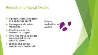 Reduction of Metal Oxides
 A process that uses gases
as a reducing agent
 Hydrogen and carbon
monoxide
 Also known as the
removal of oxygen
 Very fine metallic oxides
are reduced to the
metallic state
 Spongy and porous
powders are produced
 