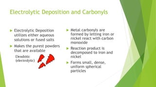 Electrolytic Deposition and Carbonyls
 Electrolytic Deposition
utilizes either aqueous
solutions or fused salts
 Makes the purest powders
that are available
 Metal carbonyls are
formed by letting iron or
nickel react with carbon
monoxide
 Reaction product is
decomposed to iron and
nickel
 Forms small, dense,
uniform spherical
particles
 