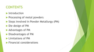 CONTENTS
 Introduction
 Processing of metal powders
 Steps involved in Powder Metallurgy (PM)
 Die design of PM
 Advantages of PM
 Disadvantages of PM
 Limitations of PM
 Financial considerations
 
