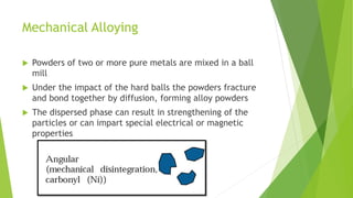 Mechanical Alloying
 Powders of two or more pure metals are mixed in a ball
mill
 Under the impact of the hard balls the powders fracture
and bond together by diffusion, forming alloy powders
 The dispersed phase can result in strengthening of the
particles or can impart special electrical or magnetic
properties
 