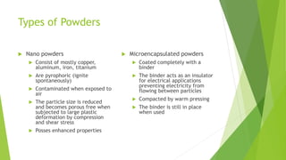 Types of Powders
 Nano powders
 Consist of mostly copper,
aluminum, iron, titanium
 Are pyrophoric (ignite
spontaneously)
 Contaminated when exposed to
air
 The particle size is reduced
and becomes porous free when
subjected to large plastic
deformation by compression
and shear stress
 Posses enhanced properties
 Microencapsulated powders
 Coated completely with a
binder
 The binder acts as an insulator
for electrical applications
preventing electricity from
flowing between particles
 Compacted by warm pressing
 The binder is still in place
when used
 