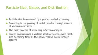 Particle Size, Shape, and Distribution
 Particle size is measured by a process called screening
 Screening is the passing of metal powder through screens
of various mesh sizes
 The main process of screening is Screen Analysis
 Screen analysis uses a vertical stack of screens with mesh
size becoming finer as the powder flows down through
screens
 