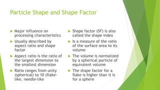 Particle Shape and Shape Factor
 Major influence on
processing characteristics
 Usually described by
aspect ratio and shape
factor
 Aspect ratio is the ratio of
the largest dimension to
the smallest dimension
 Ratio ranges from unity
(spherical) to 10 (flake-
like, needle-like
 Shape factor (SF) is also
called the shape index
 Is a measure of the ratio
of the surface area to its
volume
 The volume is normalized
by a spherical particle of
equivalent volume
 The shape factor for a
flake is higher than it is
for a sphere
 