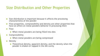 Size Distribution and Other Properties
 Size distribution is important because it affects the processing
characteristics of the powder
 Flow properties, compressibility and density are other properties that
have an affect on metal powders behavior in processing them
 Flow
 When metal powders are being filled into dies
 Compressibility
 When metal powders are being compressed
 Density
 Theoretical density, apparent density, and the density when the
powder is shaken or tapped in the die cavity
 