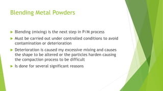 Blending Metal Powders
 Blending (mixing) is the next step in P/M process
 Must be carried out under controlled conditions to avoid
contamination or deterioration
 Deterioration is caused my excessive mixing and causes
the shape to be altered or the particles harden causing
the compaction process to be difficult
 Is done for several significant reasons
 