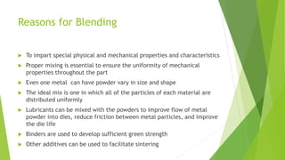 Reasons for Blending
 To impart special physical and mechanical properties and characteristics
 Proper mixing is essential to ensure the uniformity of mechanical
properties throughout the part
 Even one metal can have powder vary in size and shape
 The ideal mix is one in which all of the particles of each material are
distributed uniformly
 Lubricants can be mixed with the powders to improve flow of metal
powder into dies, reduce friction between metal particles, and improve
the die life
 Binders are used to develop sufficient green strength
 Other additives can be used to facilitate sintering
 