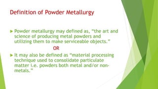 Definition of Powder Metallurgy
 Powder metallurgy may defined as, “the art and
science of producing metal powders and
utilizing them to make serviceable objects.”
OR
 It may also be defined as “material processing
technique used to consolidate particulate
matter i.e. powders both metal and/or non-
metals.”
 