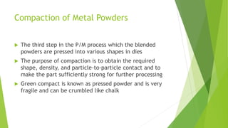 Compaction of Metal Powders
 The third step in the P/M process which the blended
powders are pressed into various shapes in dies
 The purpose of compaction is to obtain the required
shape, density, and particle-to-particle contact and to
make the part sufficiently strong for further processing
 Green compact is known as pressed powder and is very
fragile and can be crumbled like chalk
 