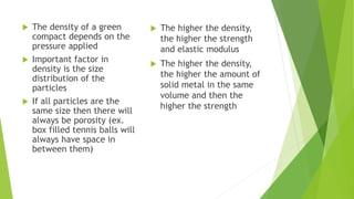 The density of a green
compact depends on the
pressure applied
 Important factor in
density is the size
distribution of the
particles
 If all particles are the
same size then there will
always be porosity (ex.
box filled tennis balls will
always have space in
between them)
 The higher the density,
the higher the strength
and elastic modulus
 The higher the density,
the higher the amount of
solid metal in the same
volume and then the
higher the strength
 