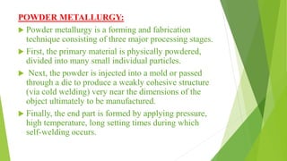 POWDER METALLURGY:
 Powder metallurgy is a forming and fabrication
technique consisting of three major processing stages.
 First, the primary material is physically powdered,
divided into many small individual particles.
 Next, the powder is injected into a mold or passed
through a die to produce a weakly cohesive structure
(via cold welding) very near the dimensions of the
object ultimately to be manufactured.
 Finally, the end part is formed by applying pressure,
high temperature, long setting times during which
self-welding occurs.
 
