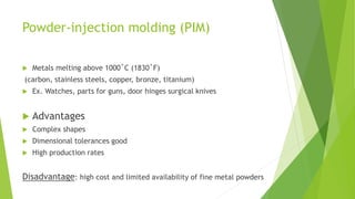 Powder-injection molding (PIM)
 Metals melting above 1000˚C (1830˚F)
(carbon, stainless steels, copper, bronze, titanium)
 Ex. Watches, parts for guns, door hinges surgical knives
 Advantages
 Complex shapes
 Dimensional tolerances good
 High production rates
Disadvantage: high cost and limited availability of fine metal powders
 