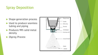 Spray Deposition
 Shape-generation process
 Used to produce seamless
tubing and piping
 Produces 99% solid metal
density
 Osprey Process
 