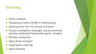 Sintering
 Green compacts
 Temperature within 70-90% of melting point
 Sintering time from 10 minutes to 8 hours
 Furnace atmosphere (hydrogen, burned ammonia,
partially combusted hydrocarbon gases, nitrogen)
 Diffusion mechanism
 Vapor-phase transport
 Liquid-phase sintering
 Spark sintering
 