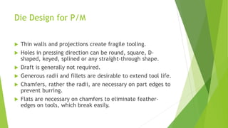 Die Design for P/M
 Thin walls and projections create fragile tooling.
 Holes in pressing direction can be round, square, D-
shaped, keyed, splined or any straight-through shape.
 Draft is generally not required.
 Generous radii and fillets are desirable to extend tool life.
 Chamfers, rather the radii, are necessary on part edges to
prevent burring.
 Flats are necessary on chamfers to eliminate feather-
edges on tools, which break easily.
 