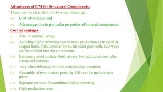 Advantages of P/M for Structural Components:
These may be classified into two main headings;
(a) Cost advantages, and
(b) Advantages due to particular properties of sintered components.
Cost Advantages:
(i) Zero or minimal scrap;
(ii) Avoiding high machining cost in mass production as irregularly
shaped holes, flats, counter bores, involute gear teeth, key-ways
can be molded into the components;
(iii) Extremely good surface finish at very low additional cost after
sizing and coining;
(iv) very close tolerance without a machining operation;
(v) Assembly of two or more parts (by I/M) can be made in one
piece;
(vi) Separate parts can be combined before sintering.
(vii) High production rates
 