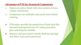 Advantages of P/M for Structural Components:
(i) Improved surface finish with close control of mass,
volume and density;
(ii) Components are malleable and can be bent without
cracking.
 P/M makes possible the production of hard tools like
diamond impregnated tools for cutting porcelain,
glass and tungsten carbides.
 Reactive and non-reactive metals (both having high
m.p &low m.p) can be processed.
 