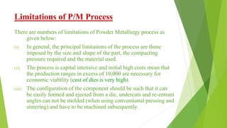 Limitations of P/M Process
There are numbers of limitations of Powder Metallurgy process as
given below:
(i) In general, the principal limitations of the process are those
imposed by the size and shape of the part, the compacting
pressure required and the material used.
(ii) The process is capital intensive and initial high costs mean that
the production ranges in excess of 10,000 are necessary for
economic viability (cost of dies is very high).
(iii) The configuration of the component should be such that it can
be easily formed and ejected from a die, undercuts and re-entrant
angles can not be molded (when using conventional pressing and
sintering) and have to be machined subsequently.
 