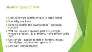 Disadvantages of P/M
 Limited in size capability due to large forces
 Specialty machines
 Need to control the environment – corrosion
concern
 Will not typically produce part as strong as
wrought product. (Can repress items to overcome
that)
 Cost of die – typical to that of forging, except
that design can be more – specialty
 Less well known process
 