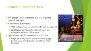 Financial Considerations
 Die design – must withstand 100 ksi, requiring
specialty designs
 Can be very automated
 1500 parts per hour not uncommon for average size part
 60,000 parts per hour achievable for small, low
complexity parts in a rolling press
 Typical size part for automation is 1” cube
 Larger parts may require special machines (larger
surface area, same pressure equals larger forces
involved)
 