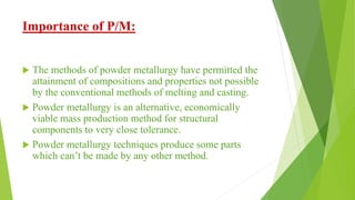 Importance of P/M:
 The methods of powder metallurgy have permitted the
attainment of compositions and properties not possible
by the conventional methods of melting and casting.
 Powder metallurgy is an alternative, economically
viable mass production method for structural
components to very close tolerance.
 Powder metallurgy techniques produce some parts
which can’t be made by any other method.
 