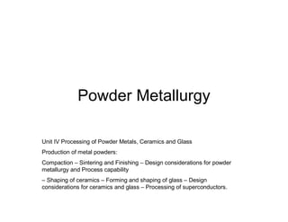 Powder Metallurgy
Unit IV Processing of Powder Metals, Ceramics and Glass
Production of metal powders:
Compaction – Sintering and Finishing – Design considerations for powder
metallurgy and Process capability
– Shaping of ceramics – Forming and shaping of glass – Design
considerations for ceramics and glass – Processing of superconductors.
 