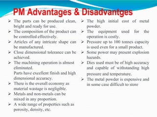 PM Advantages & Disadvantges
 The parts can be produced clean,
bright and ready for use.
 The composition of the product can
be controlled effectively.
 Articles of any intricate shape can
be manufactured.
 Close dimensional tolerance can be
achieved.
 The machining operation is almost
eliminated.
Parts have excellent finish and high
dimensional accuracy.
 There is the overall economy as
material wastage is negligible.
 Metals and non-metals can be
mixed in any proportion.
 A wide range of properties such as
porosity, density, etc.
 The high initial cost of metal
powder.
 The equipment used for the
operation is costly.
 Pressure up to 100 tonnes capacity
is used even for a small product.
 Some power may present explosion
hazards.
 Dies used must be of high accuracy
and capable of withstanding high
pressure and temperature.
 The metal powder is expensive and
in some case difficult to store
 