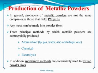 Production of Metallic Powders
 In general, producers of metallic powders are not the same
companies as those that make PM parts
 Any metal can be made into powder form
 Three principal methods by which metallic powders are
commercially produced
 Atomization (by gas, water, also centrifugal one)
 Chemical
 Electrolytic
 In addition, mechanical methods are occasionally used to reduce
powder sizes
Powder Metallurgy
 