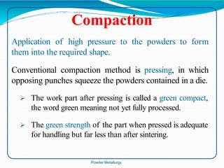 Compaction
Application of high pressure to the powders to form
them into the required shape.
Conventional compaction method is pressing, in which
opposing punches squeeze the powders contained in a die.
 The work part after pressing is called a green compact,
the word green meaning not yet fully processed.
 The green strength of the part when pressed is adequate
for handling but far less than after sintering.
Powder Metallurgy
 