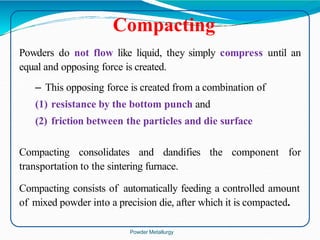 Powders do not flow like liquid, they simply compress until an
equal and opposing force is created.
– This opposing force is created from a combination of
(1) resistance by the bottom punch and
(2) friction between the particles and die surface
Compacting consolidates and dandifies the component for
transportation to the sintering furnace.
Compacting consists of automatically feeding a controlled amount
of mixed powder into a precision die, after which it is compacted.
Compacting
Powder Metallurgy
 