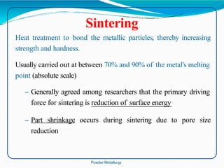 Sintering
Heat treatment to bond the metallic particles, thereby increasing
strength and hardness.
Usually carried out at between 70% and 90% of the metal's melting
point (absolute scale)
– Generally agreed among researchers that the primary driving
force for sintering is reduction of surface energy
– Part shrinkage occurs during sintering due to pore size
reduction
Powder Metallurgy
 