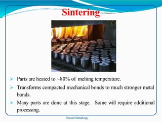  Parts are heated to ~80% of melting temperature.
 Transforms compacted mechanical bonds to much stronger metal
bonds.
 Many parts are done at this stage. Some will require additional
processing.
Sintering
Powder Metallurgy
 