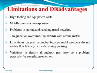 Limitations and Disadvantages
 High tooling and equipment costs.
 Metallic powders are expensive.
 Problems in storing and handling metal powders.
 Degradation over time, fire hazards with certain metals
 Limitations on part geometry because metal powders do not
readily flow laterally in the die during pressing.
 Variations in density throughout part may be a problem,
especially for complex geometries.
12/1/2014 Powder Metallurgy
 