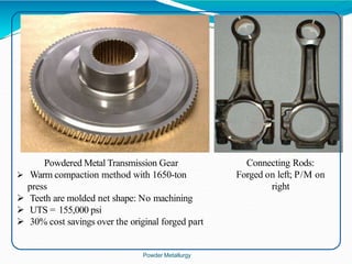 Connecting Rods:
Forged on left; P/M on
right
Powdered Metal Transmission Gear
 Warm compaction method with 1650-ton
press
 Teeth are molded net shape: No machining
 UTS = 155,000 psi
 30% cost savings over the original forged part
Powder Metallurgy
 
