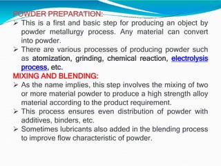 POWDER PREPARATION:
 This is a first and basic step for producing an object by
powder metallurgy process. Any material can convert
into powder.
 There are various processes of producing powder such
as atomization, grinding, chemical reaction, electrolysis
process, etc.
MIXING AND BLENDING:
 As the name implies, this step involves the mixing of two
or more material powder to produce a high strength alloy
material according to the product requirement.
 This process ensures even distribution of powder with
additives, binders, etc.
 Sometimes lubricants also added in the blending process
to improve flow characteristic of powder.
 