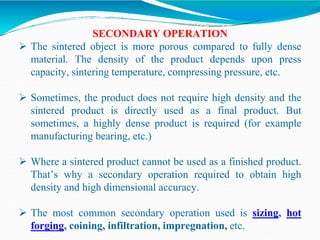 SECONDARY OPERATION
 The sintered object is more porous compared to fully dense
material. The density of the product depends upon press
capacity, sintering temperature, compressing pressure, etc.
 Sometimes, the product does not require high density and the
sintered product is directly used as a final product. But
sometimes, a highly dense product is required (for example
manufacturing bearing, etc.)
 Where a sintered product cannot be used as a finished product.
That’s why a secondary operation required to obtain high
density and high dimensional accuracy.
 The most common secondary operation used is sizing, hot
forging, coining, infiltration, impregnation, etc.
 