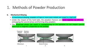 1. Methods of Powder Production
6. Mechanical Alloying
• In mechanical alloying, powders of two or more pure metals are mixed in a ball mill
• Under the impact of the hard balls, the powders fracture and bond together by diffusion,
entrapping the second phase and forming alloy powders
• The dispersed phase can result in strengthening of the particles or can impart special
electrical or magnetic properties to the powder
 