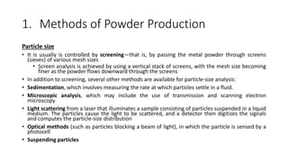 1. Methods of Powder Production
Particle size
• It is usually is controlled by screening—that is, by passing the metal powder through screens
(sieves) of various mesh sizes
• Screen analysis is achieved by using a vertical stack of screens, with the mesh size becoming
finer as the powder flows downward through the screens
• In addition to screening, several other methods are available for particle-size analysis:
• Sedimentation, which involves measuring the rate at which particles settle in a fluid.
• Microscopic analysis, which may include the use of transmission and scanning electron
microscopy
• Light scattering from a laser that illuminates a sample consisting of particles suspended in a liquid
medium. The particles cause the light to be scattered, and a detector then digitizes the signals
and computes the particle-size distribution
• Optical methods (such as particles blocking a beam of light), in which the particle is sensed by a
photocell
• Suspending particles
 