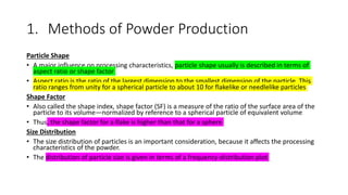 1. Methods of Powder Production
Particle Shape
• A major influence on processing characteristics, particle shape usually is described in terms of
aspect ratio or shape factor
• Aspect ratio is the ratio of the largest dimension to the smallest dimension of the particle. This
ratio ranges from unity for a spherical particle to about 10 for flakelike or needlelike particles
Shape Factor
• Also called the shape index, shape factor (SF) is a measure of the ratio of the surface area of the
particle to its volume—normalized by reference to a spherical particle of equivalent volume
• Thus, the shape factor for a flake is higher than that for a sphere
Size Distribution
• The size distribution of particles is an important consideration, because it affects the processing
characteristics of the powder.
• The distribution of particle size is given in terms of a frequency-distribution plot
 