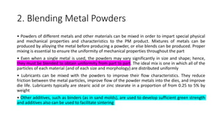 2. Blending Metal Powders
• Powders of different metals and other materials can be mixed in order to impart special physical
and mechanical properties and characteristics to the PM product. Mixtures of metals can be
produced by alloying the metal before producing a powder, or else blends can be produced. Proper
mixing is essential to ensure the uniformity of mechanical properties throughout the part
• Even when a single metal is used, the powders may vary significantly in size and shape; hence,
they must be blended to obtain uniformity from part to part. The ideal mix is one in which all of the
particles of each material (and of each size and morphology) are distributed uniformly
• Lubricants can be mixed with the powders to improve their flow characteristics. They reduce
friction between the metal particles, improve flow of the powder metals into the dies, and improve
die life. Lubricants typically are stearic acid or zinc stearate in a proportion of from 0.25 to 5% by
weight
• Other additives, such as binders (as in sand molds), are used to develop sufficient green strength
and additives also can be used to facilitate sintering
 