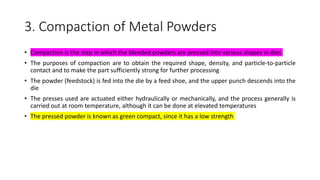 3. Compaction of Metal Powders
• Compaction is the step in which the blended powders are pressed into various shapes in dies
• The purposes of compaction are to obtain the required shape, density, and particle-to-particle
contact and to make the part sufficiently strong for further processing
• The powder (feedstock) is fed into the die by a feed shoe, and the upper punch descends into the
die
• The presses used are actuated either hydraulically or mechanically, and the process generally is
carried out at room temperature, although it can be done at elevated temperatures
• The pressed powder is known as green compact, since it has a low strength
 