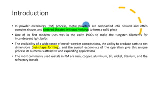 Introduction
• In powder metallurgy (PM) process, metal powders are compacted into desired and often
complex shapes and sintered (heated without melting) to form a solid piece
• One of its first modern uses was in the early 1900s to make the tungsten filaments for
incandescent light bulbs
• The availability of a wide range of metal–powder compositions, the ability to produce parts to net
dimensions (net-shape forming), and the overall economics of the operation give this unique
process its numerous attractive and expanding applications
• The most commonly used metals in PM are iron, copper, aluminum, tin, nickel, titanium, and the
refractory metals
 