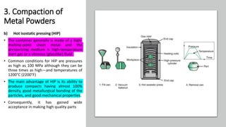 3. Compaction of
Metal Powders
b) Hot isostatic pressing (HIP)
• The container generally is made of a high-
melting-point sheet metal and the
pressurizing medium is high-temperature
inert gas or a vitreous (glasslike) fluid
• Common conditions for HIP are pressures
as high as 100 MPa although they can be
three times as high—and temperatures of
1200°C (2200°F)
• The main advantage of HIP is its ability to
produce compacts having almost 100%
density, good metallurgical bonding of the
particles, and good mechanical properties.
• Consequently, it has gained wide
acceptance in making high quality parts
 