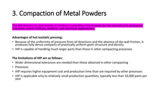 3. Compaction of Metal Powders
The HIP process is used mainly to produce superalloy components for the aircraft and aerospace
industries and in military, medical, and chemical applications
Advantages of hot isostatic pressing:
• Because of the uniformity of pressure from all directions and the absence of die-wall friction, it
produces fully dense compacts of practically uniform grain structure and density
• HIP is capable of handling much larger parts than those in other compacting processes
The limitations of HIP are as follows:
• Wider dimensional tolerances are needed than those obtained in other compacting
• Processes
• HIP requires higher equipment cost and production time than are required by other processes
• HIP is applicable only to relatively small production quantities, typically less than 10,000 parts per
year
 